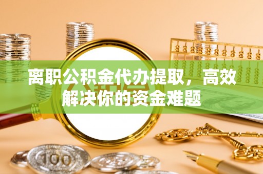 献县离职公积金代办提取，高效解决你的资金难题