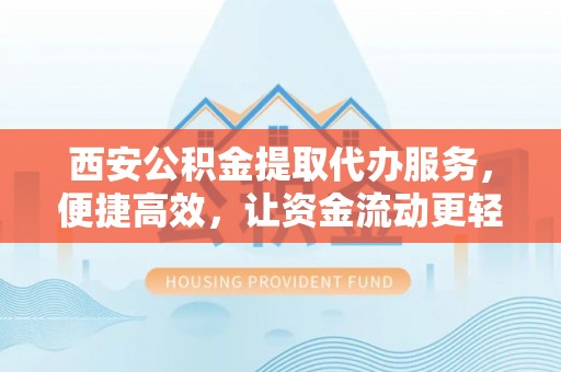 献县西安公积金提取代办服务，便捷高效，让资金流动更轻松