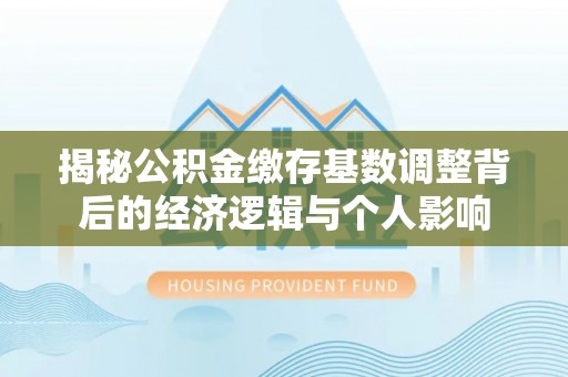 献县揭秘公积金缴存基数调整背后的经济逻辑与个人影响