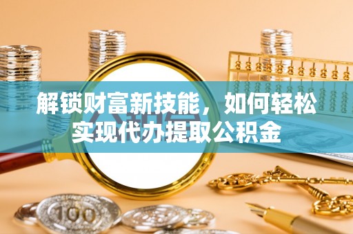 献县解锁财富新技能，如何轻松实现代办提取公积金
