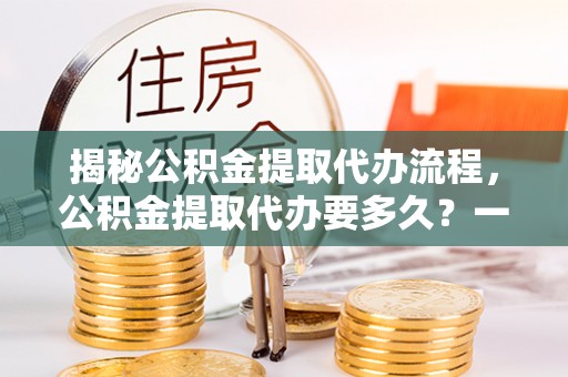 献县揭秘公积金提取代办流程，公积金提取代办要多久？一文读懂