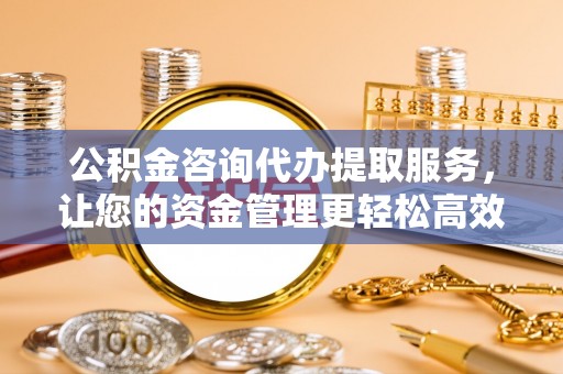 献县公积金咨询代办提取服务，让您的资金管理更轻松高效