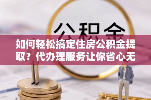 献县如何轻松搞定住房公积金提取？代办理服务让你省心无忧