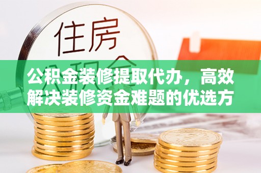 献县公积金装修提取代办，高效解决装修资金难题的优选方案
