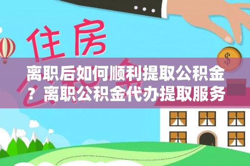 献县离职后如何顺利提取公积金？离职公积金代办提取服务助力无忧办理