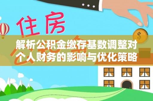 献县解析公积金缴存基数调整对个人财务的影响与优化策略
