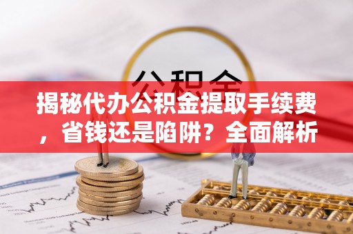 献县揭秘代办公积金提取手续费，省钱还是陷阱？全面解析与避坑指南