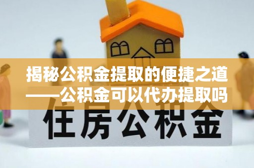献县揭秘公积金提取的便捷之道——公积金可以代办提取吗？