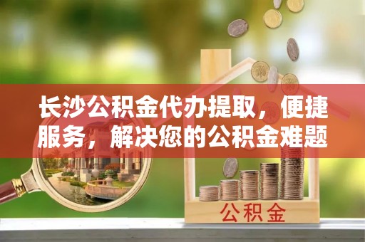 献县长沙公积金代办提取，便捷服务，解决您的公积金难题